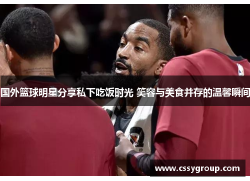国外篮球明星分享私下吃饭时光 笑容与美食并存的温馨瞬间